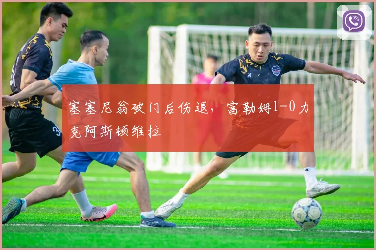 塞塞尼翁破门后伤退,富勒姆1-0力克阿斯顿维拉