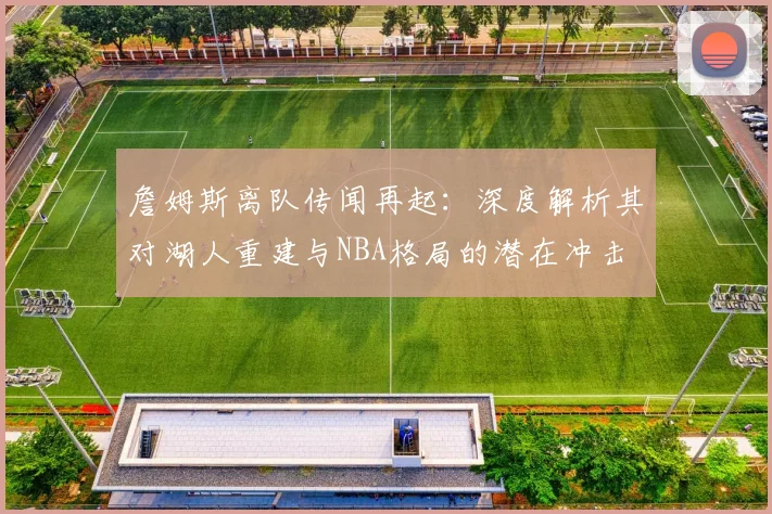詹姆斯离队传闻再起：深度解析其对湖人重建与NBA格局的潜在冲击