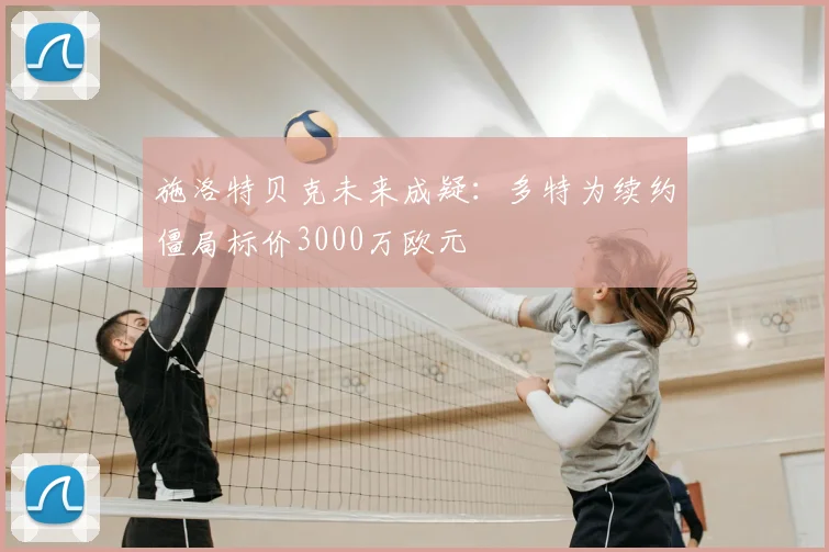 施洛特贝克未来成疑:多特为续约僵局标价3000万欧元