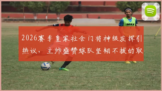 2026赛季皇家社会门将神级发挥引热议，主帅盛赞球队坚韧不拔的取胜之匙