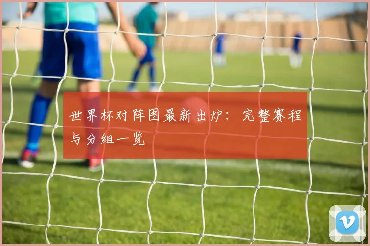 世界杯对阵图最新出炉:完整赛程与分组一览
