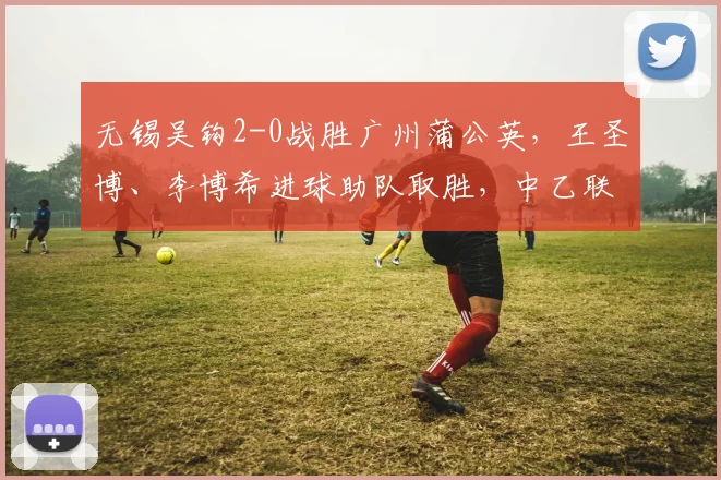 无锡吴钩2-0战胜广州蒲公英，王圣博、李博希进球助队取胜，中乙联赛最新战报分析