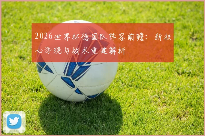 2026世界杯德国队阵容前瞻：新核心浮现与战术重建解析