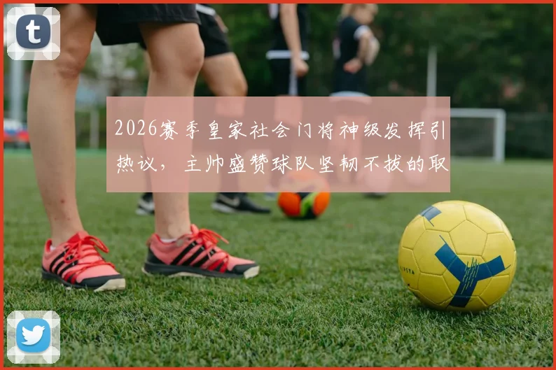 2026赛季皇家社会门将神级发挥引热议,主帅盛赞球队坚韧不拔的取胜之匙
