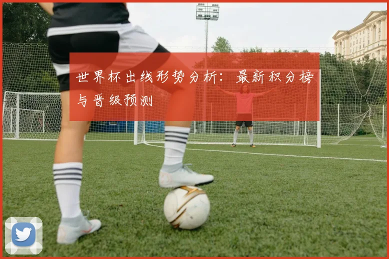 世界杯出线形势分析：最新积分榜与晋级预测