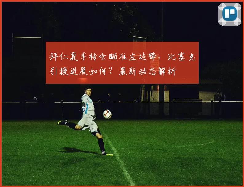 拜仁夏季转会瞄准左边锋,比塞克引援进展如何?最新动态解析