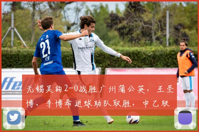 无锡吴钩2-0战胜广州蒲公英，王圣博、李博希进球助队取胜，中乙联赛最新战报分析