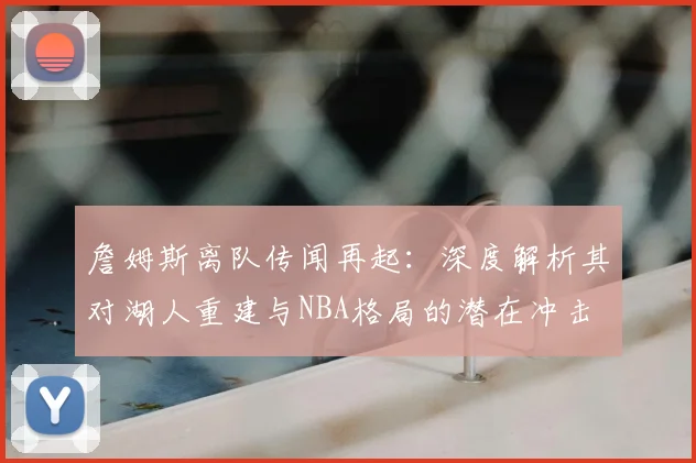詹姆斯离队传闻再起:深度解析其对湖人重建与NBA格局的潜在冲击