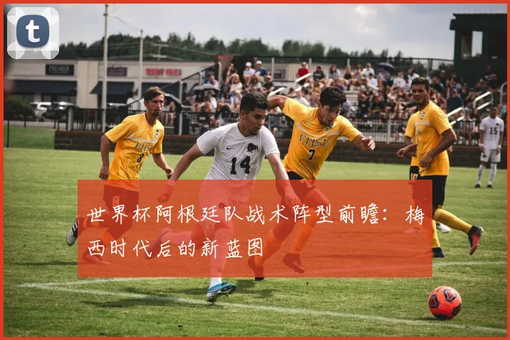 世界杯阿根廷队战术阵型前瞻：梅西时代后的新蓝图