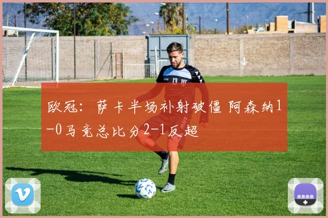 欧冠：萨卡半场补射破僵 阿森纳1-0马竞总比分2-1反超